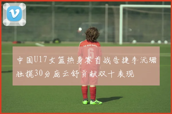 中国U17女篮热身赛首战告捷李沅珊独揽30分庞云舒贡献双十表现