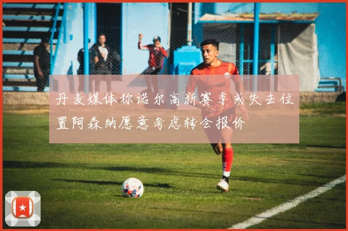 丹麦媒体称诺尔高新赛季或失去位置阿森纳愿意考虑转会报价