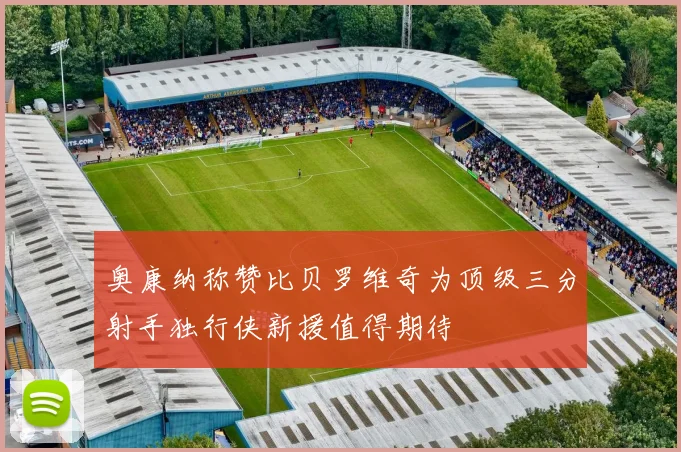 奥康纳称赞比贝罗维奇为顶级三分射手独行侠新援值得期待
