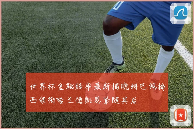 世界杯金靴赔率最新揭晓姆巴佩梅西领衔哈兰德凯恩紧随其后