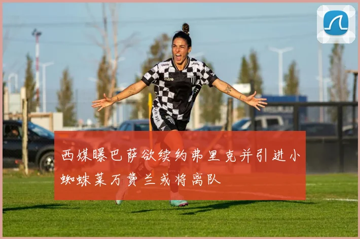 西媒曝巴萨欲续约弗里克并引进小蜘蛛莱万费兰或将离队