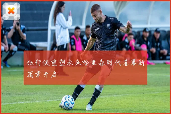 独行侠重塑未来哈里森时代落幕新篇章开启