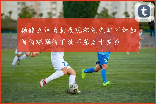 杨健点评马刺表现称领先时不知如何打球期待下场不落后十多分