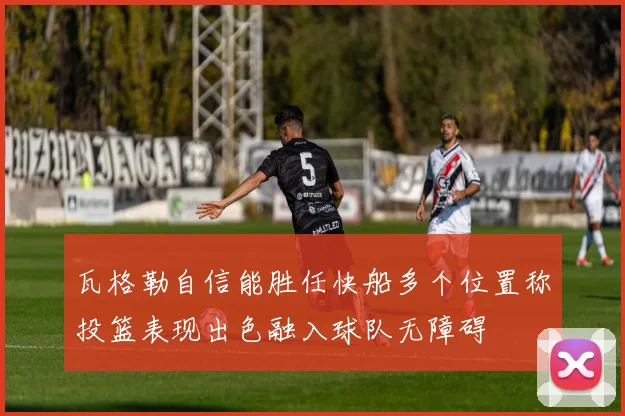 瓦格勒自信能胜任快船多个位置称投篮表现出色融入球队无障碍