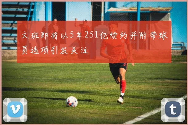 文班即将以5年251亿续约并附带球员选项引发关注