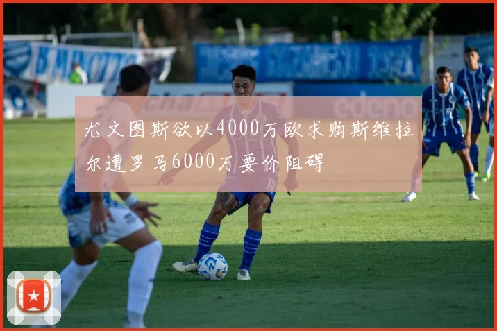 尤文图斯欲以4000万欧求购斯维拉尔遭罗马6000万要价阻碍