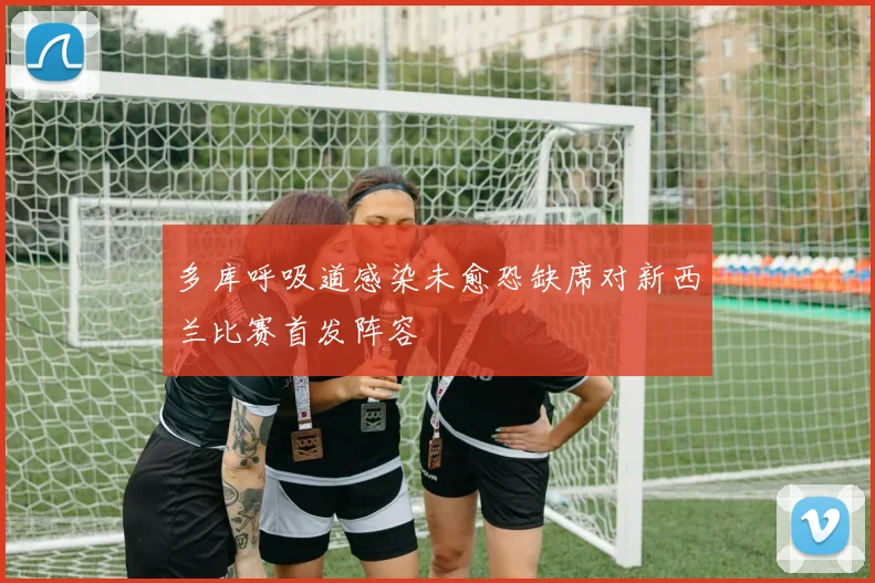 多库呼吸道感染未愈恐缺席对新西兰比赛首发阵容