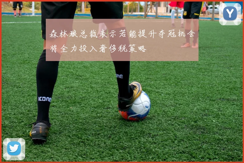 森林狼总裁表示若能提升夺冠机会将全力投入奢侈税策略