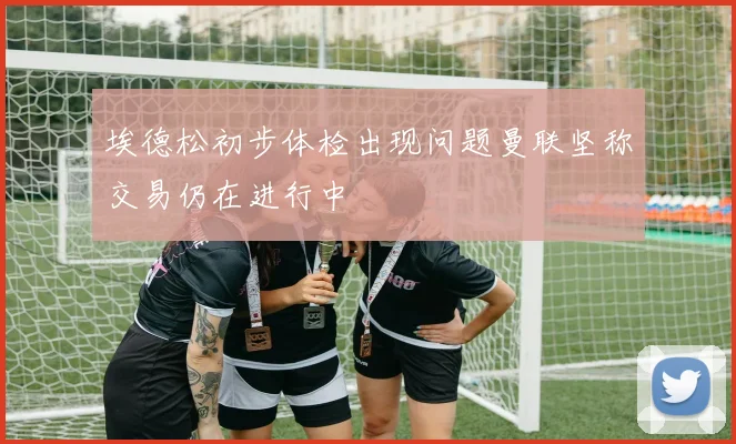 埃德松初步体检出现问题曼联坚称交易仍在进行中